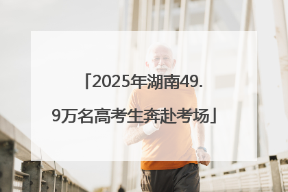 2025年湖南49.9万名高考生奔赴考场